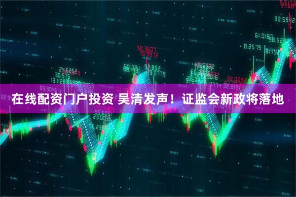 在线配资门户投资 吴清发声！证监会新政将落地