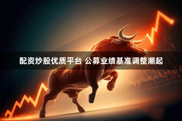 配资炒股优质平台 公募业绩基准调整潮起