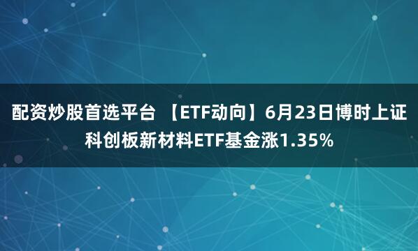 配资炒股首选平台 【ETF动向】6月23日博时上证科创板新材料ETF基金涨1.35%