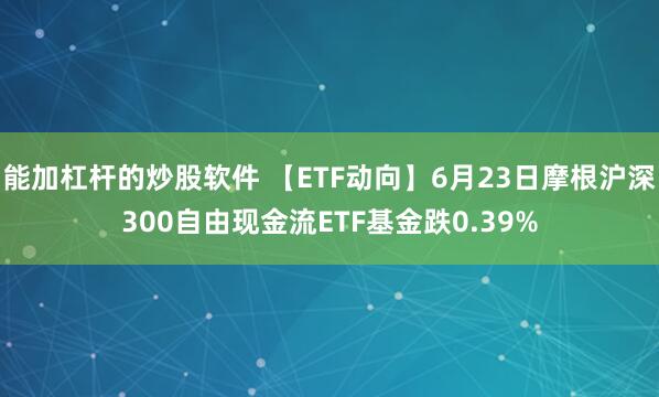 能加杠杆的炒股软件 【ETF动向】6月23日摩根沪深300自由现金流ETF基金跌0.39%