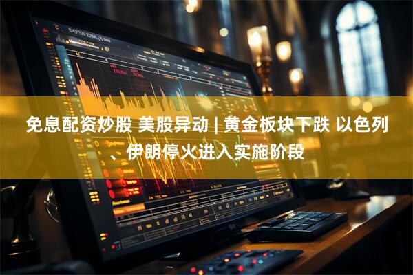 免息配资炒股 美股异动 | 黄金板块下跌 以色列、伊朗停火进入实施阶段
