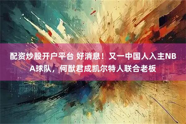 配资炒股开户平台 好消息！又一中国人入主NBA球队，何猷君成凯尔特人联合老板