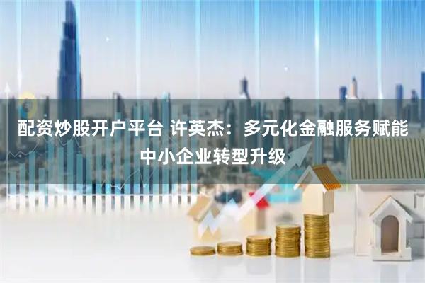 配资炒股开户平台 许英杰：多元化金融服务赋能中小企业转型升级
