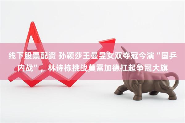 线下股票配资 孙颖莎王曼昱女双夺冠今演“国乒内战”，林诗栋挑战莫雷加德扛起争冠大旗