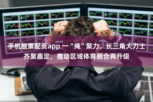 手机股票配资app 一“绳”聚力，长三角大力士齐聚嘉定，推动区域体育融合再升级