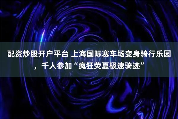 配资炒股开户平台 上海国际赛车场变身骑行乐园，千人参加“疯狂荧夏极速骑迹”