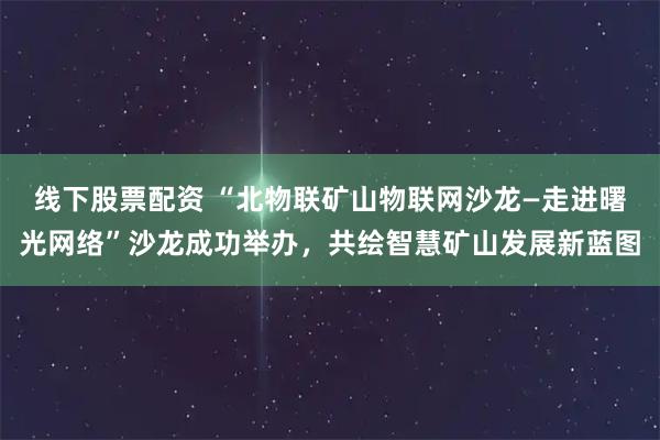 线下股票配资 “北物联矿山物联网沙龙—走进曙光网络”沙龙成功举办，共绘智慧矿山发展新蓝图