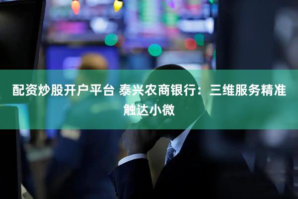 配资炒股开户平台 泰兴农商银行：三维服务精准触达小微