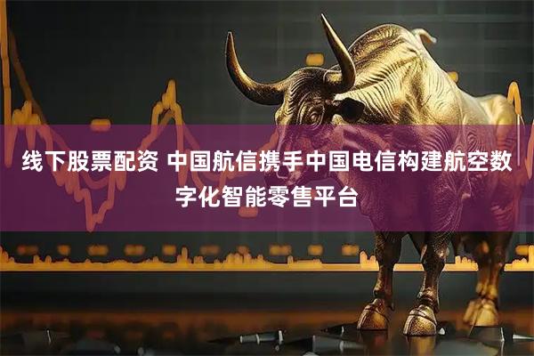 线下股票配资 中国航信携手中国电信构建航空数字化智能零售平台