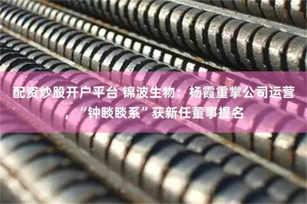 配资炒股开户平台 锦波生物：杨霞重掌公司运营，“钟睒睒系”获新任董事提名