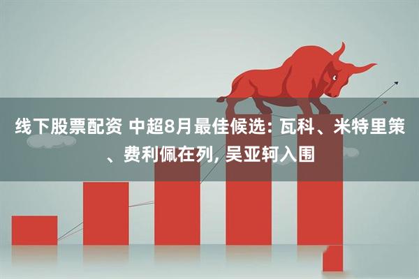 线下股票配资 中超8月最佳候选: 瓦科、米特里策、费利佩在列, 吴亚轲入围