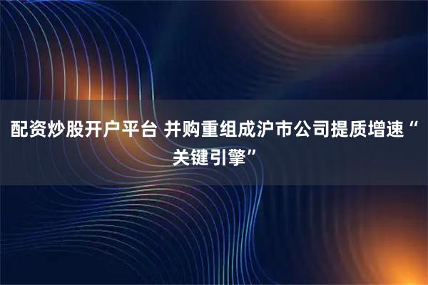 配资炒股开户平台 并购重组成沪市公司提质增速“关键引擎”