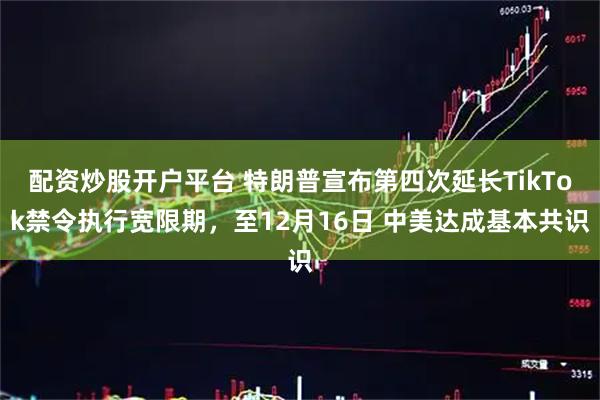 配资炒股开户平台 特朗普宣布第四次延长TikTok禁令执行宽限期，至12月16日 中美达成基本共识