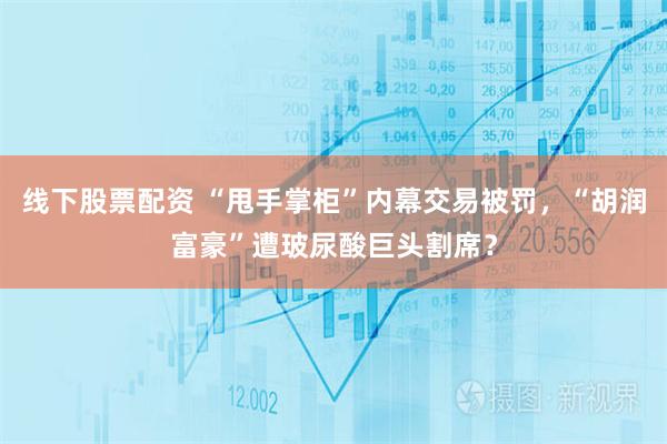 线下股票配资 “甩手掌柜”内幕交易被罚，“胡润富豪”遭玻尿酸巨头割席？