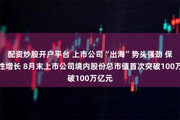 配资炒股开户平台 上市公司“出海”势头强劲 保持韧性增长 8月末上市公司境内股份总市值首次突破100万亿元