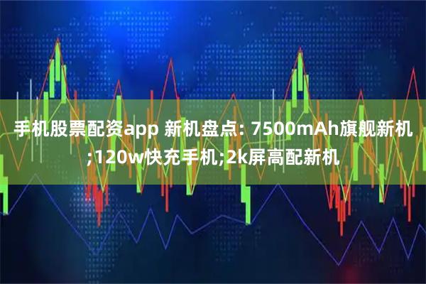手机股票配资app 新机盘点: 7500mAh旗舰新机;120w快充手机;2k屏高配新机