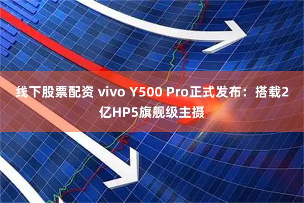 线下股票配资 vivo Y500 Pro正式发布：搭载2亿HP5旗舰级主摄