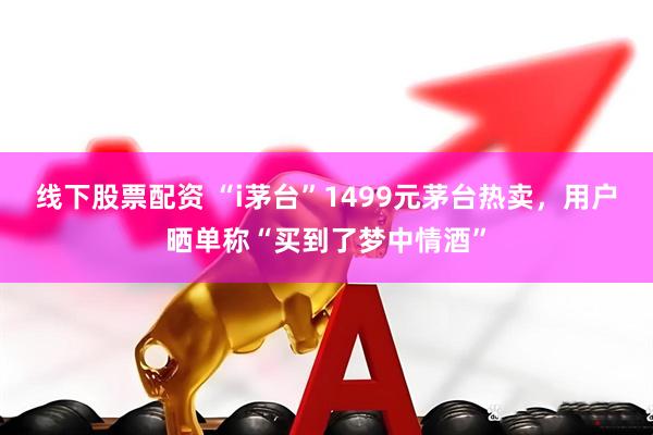 线下股票配资 “i茅台”1499元茅台热卖，用户晒单称“买到了梦中情酒”