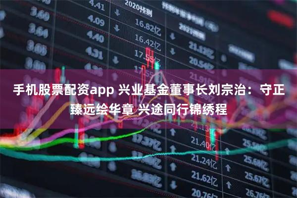 手机股票配资app 兴业基金董事长刘宗治：守正臻远绘华章 兴途同行锦绣程
